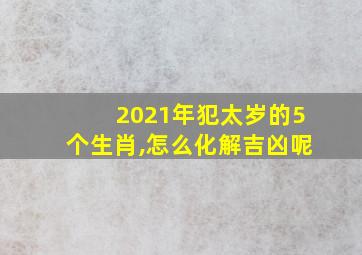 2021年犯太岁的5个生肖,怎么化解吉凶呢