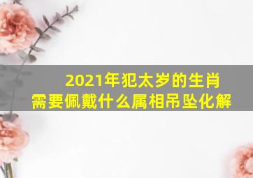 2021年犯太岁的生肖需要佩戴什么属相吊坠化解