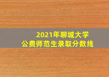 2021年聊城大学公费师范生录取分数线