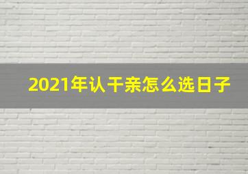 2021年认干亲怎么选日子