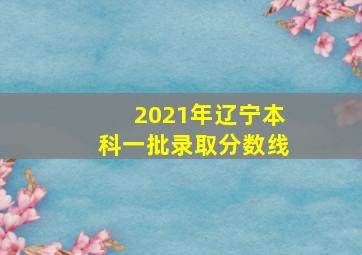 2021年辽宁本科一批录取分数线