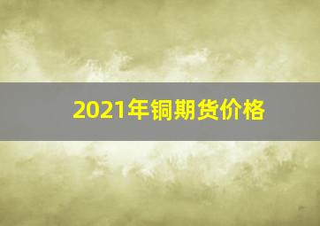 2021年铜期货价格