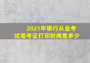 2021年银行从业考试准考证打印时间是多少