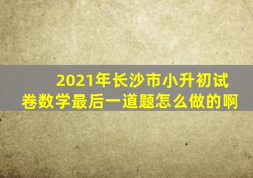 2021年长沙市小升初试卷数学最后一道题怎么做的啊