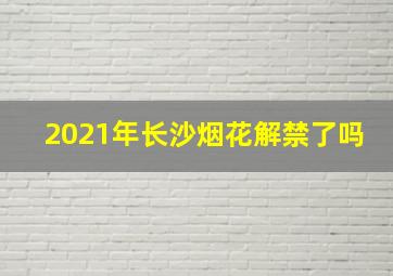 2021年长沙烟花解禁了吗