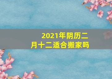 2021年阴历二月十二适合搬家吗