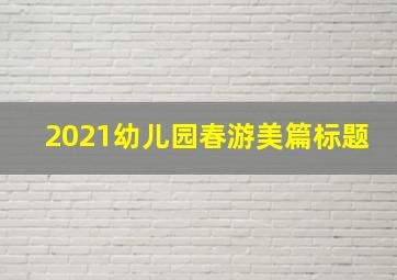 2021幼儿园春游美篇标题