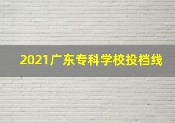 2021广东专科学校投档线