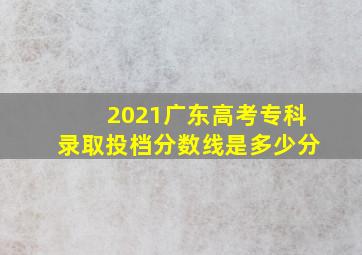 2021广东高考专科录取投档分数线是多少分