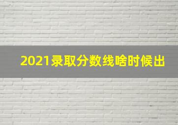 2021录取分数线啥时候出