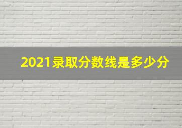 2021录取分数线是多少分