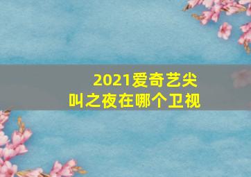 2021爱奇艺尖叫之夜在哪个卫视