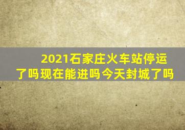 2021石家庄火车站停运了吗现在能进吗今天封城了吗