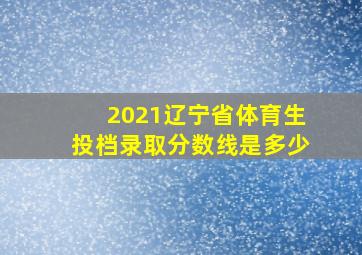 2021辽宁省体育生投档录取分数线是多少