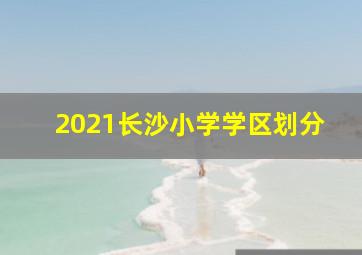 2021长沙小学学区划分