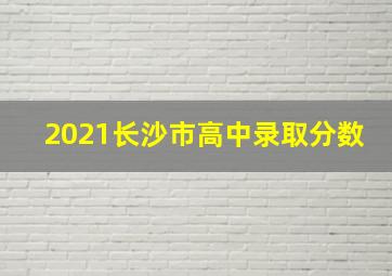 2021长沙市高中录取分数