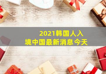 2021韩国人入境中国最新消息今天