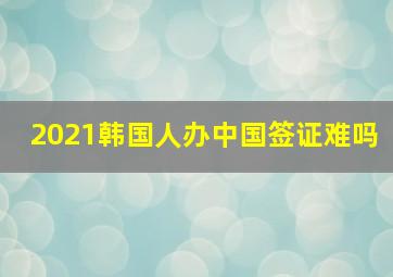 2021韩国人办中国签证难吗