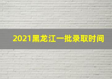 2021黑龙江一批录取时间