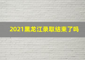 2021黑龙江录取结束了吗