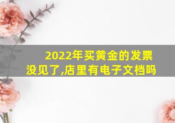 2022年买黄金的发票没见了,店里有电子文档吗