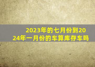 2023年的七月份到2024年一月份的车算库存车吗