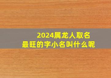 2024属龙人取名最旺的字小名叫什么呢