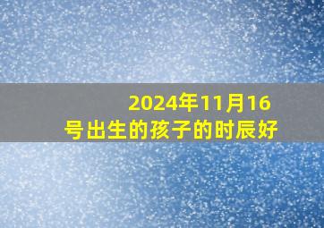 2024年11月16号出生的孩子的时辰好