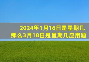 2024年1月16日是星期几那么3月18日是星期几应用题