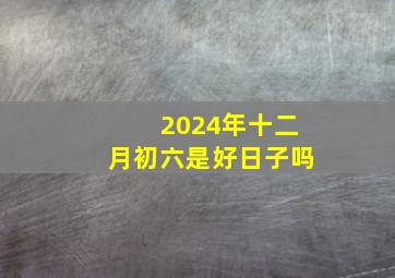 2024年十二月初六是好日子吗