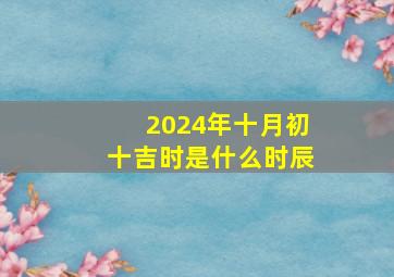 2024年十月初十吉时是什么时辰