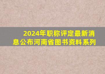 2024年职称评定最新消息公布河南省图书资料系列