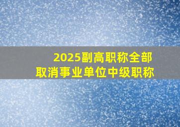 2025副高职称全部取消事业单位中级职称