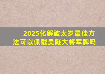 2025化解破太岁最佳方法可以佩戴吴隧大将军牌吗