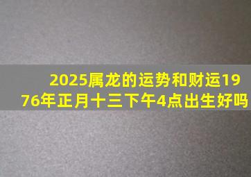 2025属龙的运势和财运1976年正月十三下午4点出生好吗