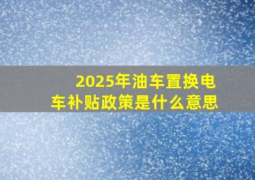 2025年油车置换电车补贴政策是什么意思