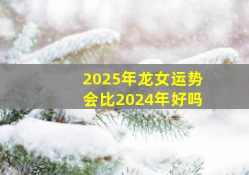 2025年龙女运势会比2024年好吗