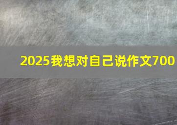 2025我想对自己说作文700