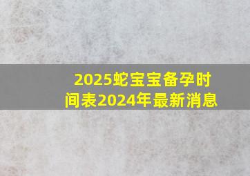 2025蛇宝宝备孕时间表2024年最新消息