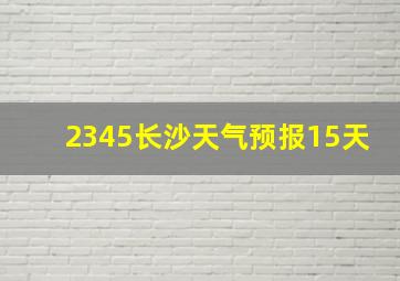 2345长沙天气预报15天