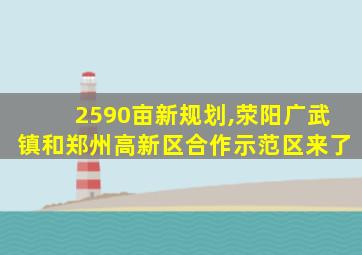 2590亩新规划,荥阳广武镇和郑州高新区合作示范区来了