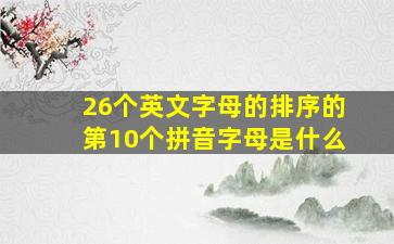 26个英文字母的排序的第10个拼音字母是什么