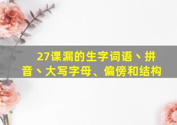 27课漏的生字词语丶拼音丶大写字母、偏傍和结构