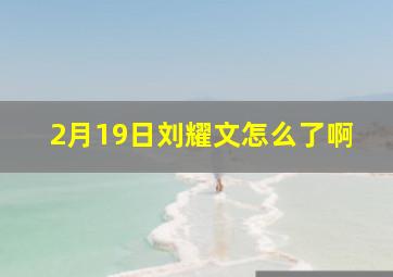 2月19日刘耀文怎么了啊