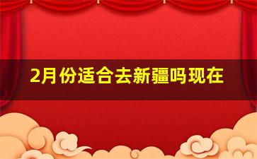 2月份适合去新疆吗现在