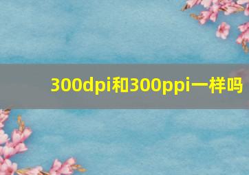 300dpi和300ppi一样吗