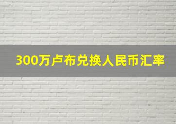 300万卢布兑换人民币汇率