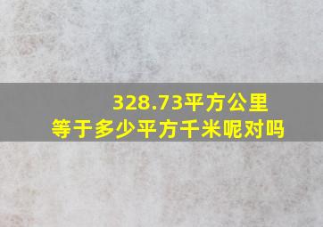 328.73平方公里等于多少平方千米呢对吗