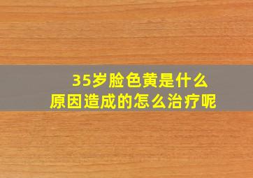 35岁脸色黄是什么原因造成的怎么治疗呢