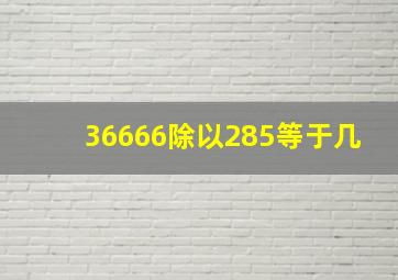 36666除以285等于几